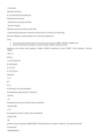 <> diferente
Operador de texto:
& concatenação de sequências.
Operadores de função:
: (dois-pontos ou ponto) intervalo;
; (ponto e vírgula).
Operador que inicia cálculos e fórmulas:
= igual (principal operador, devemos sempre iniciar um cálculo com este sinal).
Pode ser utilizado o sinal de adição (+) e o sinal de subtração (-).
Dicas:
 As funções acentuadas devem ser sempre acentuadas ex: MÉDIA, MÍNIMO, MÁXIMO, etc.
 Texto fica alinhado à esquerda, número e datas à direita. Cálculos iniciais:
Selecionar uma célula vazia qualquer e digitar: =B2*B3 e pressionar a tecla “ENTER”. Como resolver o cálculo:
=B2*B3
=3*5 =15
Prática:
1) =C1+C2*C3+C4
2) =D2+D4/A3
3) =C1^C2
4) =C1*C2^C3
Gabarito:
1) 14
2) 7
3) 16
4) 32 Cálculo com porcentagem
Se desejarmos saber quanto é 15% de E2
=E2*15%
=15
Se desejarmos aumentar 15% ao valor da célula E2
=E2+(E2*15%)
=115
Se desejarmos diminuir 15% ao valor da célula E2
=E2-(E2*15%)
=85
Lembre-se que as palavras VERDADEIRO e FALSO possuem os valores numéricos 1 e 0 respectivamente.
Por exemplo:
=VERDADEIRO+4
 