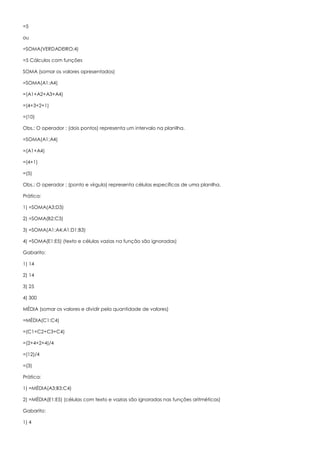 =5
ou
=SOMA(VERDADEIRO;4)
=5 Cálculos com funções
SOMA (somar os valores apresentados)
=SOMA(A1:A4)
=(A1+A2+A3+A4)
=(4+3+2+1)
=(10)
Obs.: O operador : (dois pontos) representa um intervalo na planilha.
=SOMA(A1;A4)
=(A1+A4)
=(4+1)
=(5)
Obs.: O operador ; (ponto e vírgula) representa células específicas de uma planilha.
Prática:
1) =SOMA(A3:D3)
2) =SOMA(B2:C3)
3) =SOMA(A1:A4;A1:D1;B3)
4) =SOMA(E1:E5) (texto e células vazias na função são ignoradas)
Gabarito:
1) 14
2) 14
3) 25
4) 300
MÉDIA (somar os valores e dividir pela quantidade de valores)
=MÉDIA(C1:C4)
=(C1+C2+C3+C4)
=(2+4+2+4)/4
=(12)/4
=(3)
Prática:
1) =MÉDIA(A3;B3:C4)
2) =MÉDIA(E1:E5) (células com texto e vazias são ignoradas nas funções aritméticas)
Gabarito:
1) 4
 