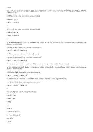 2) 100
Obs.: as funções devem ser acentuadas, caso não forem acentuadas geram erro (#NOME?)... (ex: MÉDIA, MÍNIMO,
MÁXIMO e etc.)
MÍNIMO (menor valor dos valores apresentadas)
=MÍNIMO(A1:C3)
=(4;3;2;1;3;5;2;4;2)
=1
MÁXIMO (maior valor dos valores apresentadas)
=MÁXIMO(B2:D4)
=(3;5;7;4;2;4;4;5;6)
=7
MENOR (dados;posiçãoC) dados = intervalo de células e posiçãoC = é a posição do menor número no intervalo de
dados a ser fornecida.
=MENOR(A1:D4;2) (Buscará o segundo menor valor)
=(4;3;2;1;1;3;5;7;2;4;2;4;3;4;5;6)
=1 (Observe que o número 1 é exibido 2 vezes)
=MENOR(A1:D4;3) (Buscará o terceiro menor valor)
=(4;3;2;1;1;3;5;7;2;4;2;4;3;4;5;6)
=2 (observe que neste caso o número 2 é o terceiro menor valor depois dos dois números 1)
MAIOR (dados;posiçãoC) dados = intervalo de células e posiçãoC = é a posição do maior número no intervalo de
dados a ser fornecida.
=MAIOR(A1:D4;2) (Buscará o segundo maior valor)
=(4;3;2;1;1;3;5;7;2;4;2;4;3;4;5;6)
=6 (Observe que o número 7 é exibido 1 vezes, sendo o maior e o 6 é o segundo maior)
=MAIOR(A1:D4;3) (Buscará o terceiro maior valor)
=(4;3;2;1;1;3;5;7;2;4;2;4;3;4;5;6)
=5
MULT (multiplicar os números apresentados)
=MULT(A1:A3)
=(A1*A2*A3)
=4*3*2
=24
Prática:
1) =MULT(D1:D3;B4)
2) =MULT(B3;C3:D4)
Gabarito:
1) 420
 