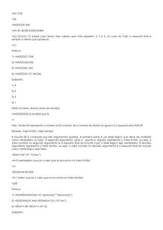 =(4;1;3;3)
=(3)
=MODO(A1:B4)
=(A1;B1;A2;B2;A3;B3;A4;B4)
=(4;1;3;3;2;5;1;7) (neste caso temos dois valores que mais repetem, o 1 e 3, no caso do Calc a resposta final e
sempre o menor que aparece)
=(1)
Prática:
1) =MODO(C1:D4)
2) =MODO(A2:D3)
3) =MODO(B1:D2)
4) =MODO(A1:D1;A4:D4)
Gabarito:
1) 4
2) 2
3) 3
4) 1
MOD (número; divisor) (resto da divisão)
=MOD(D4;D3) (6 dividido por 5)
=1
Obs.: Onde D4 representa o número e D3 o divisor. Se o número do divisor for igual a 0 a resposta será #DIV/0
SE(Teste; Valor Então; Valor Senão)
A função SE é composta por três argumentos (partes). A primeira parte é um teste lógico que deve ser avaliado
como verdadeiro ou falso. O segundo argumento, após o ; (ponto e vírgula), representa o Valor Então, ou seja, o
valor contido no segundo argumento é a resposta final da função caso o teste lógico seja verdadeiro. O terceiro
argumento representa o Valor Senão, ou seja, o valor contido no terceiro argumento é a resposta final da função
caso o teste lógico seja falso.
=SE(A1>A2;”oi”;”tchau”)
=4>3 (verdadeiro: buscar o valor que se encontra no Valor Então)
=oi
=SE(A3<A4;50;250)
=2<1 (falso: buscar o valor que se encontra no Valor Senão)
=250
Prática:
1) =SE(MÉDIA(A4:D4)>=5;”aprovado”;”reprovado”)
2) =SE(SOMA(A1:A4)<>SOMA(A1:D1);10;”sim”)
3) =SE(A1<=B1+B2;A1+1;A1+2)
Gabarito:
 