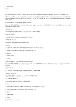 1) reprovado
2) sim
3) 5
Lembrete: Observem que as palavras devem ser apresentadas entre aspas. Tudo que estiver entre aspas é texto.
Obs.: Na questão 3 caso desejássemos que a resposta não fosse 5 e sim A1+1 deveríamos colocar as aspas ficando
desta maneira a questão =SE(A1<=B1+B2;”A1+1”;A1+2). A1+1 deixa de ser um cálculo e passa a ser texto, pois esta
entre aspas.
E(ValorLógico1; ValorLógico2 ...ValorLógico30)
Retorna VERDADEIRO se todos os testes dos argumentos forem VERDADEIRO; retorna FALSO se um ou mais
argumentos forem FALSO.
=E(1<2;3<4)
=E(VERDADEIRO;VERDADEIRO) A resposta final é VERDADEIRO.
=E(2+2=4;2+3=6)
=E(VERDADEIRO;FALSO) A resposta final é FALSO.
=E(A4>=A1;A4<>B1)
=E(FALSO;FALSO) A resposta final é FALSO.
Prática:
1) =E(SOMA(A1:B2)<=SOMA(C1:D2);MÉDIA(C1:C4)=SOMA(C1:C4)/4)
2) =E(MÉDIA(A4:D4)>=5; SOMA(A1:A4)<>SOMA(A1:D1))
Gabarito:
1) VERDADEIRO
2) FALSO
OU(ValorLógico1; ValorLógico2 ...ValorLógico30)
Retorna VERDADEIRO se qualquer argumento for VERDADEIRO; retorna FALSO se todos os argumentos forem
FALSOS.
=OU(1<2;3<4)
=OU(VERDADEIRO;VERDADEIRO) A resposta final é VERDADEIRO.
=OU(2+2=4;2+3=6)
=OU(VERDADEIRO;FALSO) A resposta final é VERDADEIRO.
=OU(A4>=A1;A4<>B1)
=OU(FALSO;FALSO) A resposta final é FALSO.
Prática:
1) =OU(SOMA(A1:B2)<=SOMA(C1:D2);MÉDIA(C1:C4)=SOMA(C1:C4)/4)
2) =E(MÉDIA(A4:D4)>=5; SOMA(A1:A4)<>SOMA(A1:D1))
Gabarito:
1) VERDADEIRO
2) FALSO
ÉNUM(célula ou número)
 