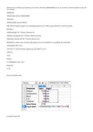 Verifica se o conteúdo da célula é um número. Retorna VERDADEIRO se for um número e retorna FALSO se não for
um número.
=ÉNÚM(E2)
=ÉNÚM(100) retorna VERDADEIRO
=ÉNÚM(E1)
=ÉNÚM(CASA) retorna FALSO
OBS: Muitas funções podem ser mescladas gerando um melhor aproveitamento destas funções.
Exemplos:
=SE(ÉNÚM(D4);”OI”;”TCHAU”) Retorna OI
=SE(E(A1<A2;A3>A4;”OI”;”TCHAU”) Retorna TCHAU
=SE(OU(A1<A2;A3>A4;”OI”;”TCHAU”) Retorna OI
SOMASE (os valores que somados são apenas os que se adaptam a condição de resolução)
=SOMASE(A1:B4;”>=4”)
=(4+3+2+1+1+3+5+7) (somar apenas os que forem >= a 4)
=(4+5+7)
=(16)
Prática:
1) =SOMASE(C1:D4;”<>4”)
Gabarito:
1) 18
Outros exemplos úteis:
A resposta será 100.
 