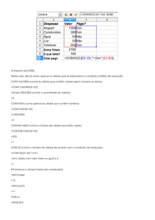 A resposta será 2000.
Neste caso, ele irá somar apenas os valores que se adaptarem a condição (critério) de resolução
CONT.VALORES (contar às células que contém valores sejam números ou letras)
=CONT.VALORES(E1:E5)
=(Casa;100;0;200) (contar a quantidade de valores)
=4
CONT.NÚM (conta apenas às células que contém números)
=CONT.NÚM(E1:E5)
=(100;0;200)
=3
CONTAR.VAZIO (conta o número de células que estão vazias)
=CONTAR.VAZIO(E1:E5)
=(E3)
=1
CONT.SE (conta o número de células de acordo com a condição de resolução)
=CONT.SE(A1:A4;”>=4”)
=(A1) célula com valor maior ou igual a 4
=1
INT (retorna o número inteiro sem arredondar)
=INT(10,466)
=10
=INT(10,657)
=11
Prática:
=INT(4,567)
 