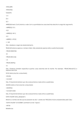 =INT(6,489)
=INT(3,965)
Gabarito:
1) 4
2) 6
3) 3
ARRED(Número; Cont) retorna o valor com a quantidade de casas decimais descrita no segundo argumento.
=ARRED(2,15;1)
=2,2
=ARRED(2,149;1)
=2,1
=ARRED(-1,475;2)
=-1,48
Obs.: obedece a regra de arredondamento.
TRUNCAR (retorna apenas o número inteiro. Não arredonda apenas retira a parte fracionada)
=TRUNCAR(8,942)
=8
=TRUNCAR(-4,56)
=-4
=TRUNCAR(PI())
=3
Obs.: Podemos também especificar quantas casas decimais ele irá manter. Por exemplo, =TRUNCAR(4,567;2) a
resposta será 4,56.
HOJE (data atual do computador)
=HOJE()
=13/10/07
Obs.: É importante lembrar que não acrescentamos nada entre os parênteses.
AGORA (data e hora atual do computador)
=AGORA()
=13/10/07 23:00
Obs.: É importante lembrar que não acrescentamos nada entre os parênteses.
DATA.VALOR(“data_desejada”)
Retorna o número de dias que se passaram do dia 1 Janeiro de 1900 (Data inicial compreendida pelo Calc)
=DATA.VALOR(“13/10/2008”) (Lembrem-se das “aspas”)
=39734
Referências
 