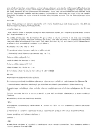 Uma referência identifica uma célula ou um intervalo de células em uma planilha e informa ao BrOfficeCalc onde
procurar pelos valores ou dados a serem usados em uma fórmula. Com referências, você pode usar dados contidos
em partes diferentes de uma planilha em uma fórmula ou usar o valor de uma célula em várias fórmulas. Você
também pode se referir a células de outras planilhas na mesma pasta de trabalho e a outras pastas de trabalho.
Referências às células de outras pastas de trabalho são chamadas vínculos. Estilo de Referência para outras
Planilhas
=Plan2.A1
Onde =Plan2. corresponde ao nome da planilha e A1 o nome da célula que você deseja buscar o valor. Estilo de
Referência para outro Documento de planilha.
=“PASTA1”Plan2.A1
Onde =“Pasta1” refere-se ao nome do arquivo, Plan2. refere-se à planilha e A1 a célula que você deseja buscar o
valor. Estilo de Referência A1
Por padrão, o Calc usa o estilo de referência A1, que se refere às colunas com letras (A até AMJ, para um total de
1024 colunas) e se refere a linhas com números (1 até 65.536). Essas letras e números são chamados de cabeçalhos
de linha e coluna. Para referir-se a uma célula, insira a letra da coluna seguida do número da linha. Por exemplo, B2
se refere à célula na interseção da coluna B com a linha 2.
A célula na coluna A e linha 10 = A10
O intervalo de células na coluna A e linhas 10 a 20 = A10:A20
O intervalo de células na linha 15 e colunas B até E = B15:E15
Todas as células na linha 5 = 5:5
Todas as células nas linhas 5 a 10 = 5:10
Todas as células na coluna H = H:H
Todas as células nas colunas H a J = H:J
O intervalo de células nas colunas A a E e linhas 10 a 20 = A10:E20
Relativas
A fórmula muda podendo mudar o resultado.
Se copiarmos o conteúdo da célula e colarmos na célula ao lado a referência copiada passa de =D4 para =E4.
Quando mudamos de coluna a mudança que irá ocorrer será na letra (obedecendo a ordem alfabética).
Se copiarmos o conteúdo da célula central e colarmos na célula acima a referência copiada passa de =D4 para
=D3.
Quando mudamos de linha a mudança que irá ocorrer será no número (obedecendo a ordem numérica).
Absolutas
A fórmula não muda, não alterando o resultado.
=$D$4
Se copiarmos o conteúdo da célula central e colarmos na célula ao lado a referência copiada não sofrerá
mudanças.
O mesmo vale se copiarmos o conteúdo da célula e colarmos em qualquer outra célula da planilha. Mistas
A parte absoluta é a parte logo a direita do $
Exemplo 1:
=D$4
A parte fixa é o número, se copiarmos o conteúdo da célula central e colarmos na célula ao lado a referência
copiada passa de =D$4 para =E$4.
 