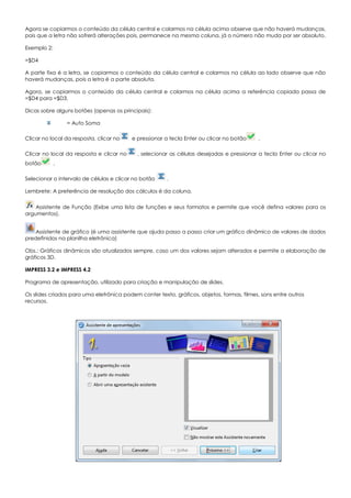 Agora se copiarmos o conteúdo da célula central e colarmos na célula acima observe que não haverá mudanças,
pois que a letra não sofrerá alterações pois, permanece na mesma coluna, já o número não muda por ser absoluto.
Exemplo 2:
=$D4
A parte fixa é a letra, se copiarmos o conteúdo da célula central e colarmos na célula ao lado observe que não
haverá mudanças, pois a letra é a parte absoluta.
Agora, se copiarmos o conteúdo da célula central e colarmos na célula acima a referência copiada passa de
=$D4 para =$D3.
Dicas sobre alguns botões (apenas os principais):
= Auto Soma
Clicar no local da resposta, clicar no e pressionar a tecla Enter ou clicar no botão .
Clicar no local da resposta e clicar no , selecionar as células desejadas e pressionar a tecla Enter ou clicar no
botão .
Selecionar o intervalo de células e clicar no botão .
Lembrete: A preferência de resolução dos cálculos é da coluna.
Assistente de Função (Exibe uma lista de funções e seus formatos e permite que você defina valores para os
argumentos).
Assistente de gráfico (é uma assistente que ajuda passo a passo criar um gráfico dinâmico de valores de dados
predefinidos na planilha eletrônica)
Obs.: Gráficos dinâmicos são atualizados sempre, caso um dos valores sejam alterados e permite a elaboração de
gráficos 3D.
IMPRESS 3.2 e IMPRESS 4.2
Programa de apresentação, utilizado para criação e manipulação de slides.
Os slides criados para uma eletrônica podem conter texto, gráficos, objetos, formas, filmes, sons entre outros
recursos.
 