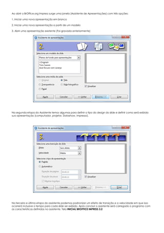 Ao abrir o BrOffice.org Impress surge uma janela (Assistente de Apresentações) com três opções:
1. Iniciar uma nova apresentação em branco
2. Iniciar uma nova apresentação a partir de um modelo
3. Abrir uma apresentação existente (Foi gravada anteriormente)
Na segunda etapa do Assistente temos algumas para definir o tipo do design do slide e definir como será exibida
sua apresentação (computador, projetor, Datashow, impresso).
Na terceira e última etapa do assistente podemos padronizar um efeito de transição e a velocidade em que isso
ocorrerá inclusive o tempo para cada slide ser exibido. Após concluir o assistente será carregado o programa com
as características definidas no assistente. Tela INICIAL BROFFICE IMPRESS 3.2
 