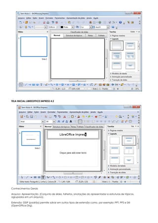 TELA INICIAL LIBREOFFICE IMPRESS 4.2
Conhecimentos Gerais
Arquivo: Apresentação. (Conjunto de slides, folhetos, anotações do apresentador e estruturas de tópicos,
agrupados em um arquivo).
Extensão: ODP (padrão) permite salvar em outros tipos de extensão como, por exemplo: PPT, PPS e SXI
(OpenOffice.Org).
 