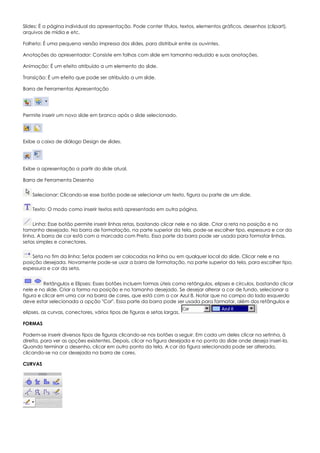 Slides: É a página individual da apresentação. Pode conter títulos, textos, elementos gráficos, desenhos (clipart),
arquivos de mídia e etc.
Folheto: É uma pequena versão impressa dos slides, para distribuir entre os ouvintes.
Anotações do apresentador: Consiste em folhas com slide em tamanho reduzido e suas anotações.
Animação: É um efeito atribuído a um elemento do slide.
Transição: É um efeito que pode ser atribuído a um slide.
Barra de Ferramentas Apresentação
Permite inserir um novo slide em branco após o slide selecionado.
Exibe a caixa de diálogo Design de slides.
Exibe a apresentação a partir do slide atual.
Barra de Ferramenta Desenho
Selecionar: Clicando-se esse botão pode-se selecionar um texto, figura ou parte de um slide.
Texto: O modo como inserir textos está apresentado em outra página.
Linha: Esse botão permite inserir linhas retas, bastando clicar nele e no slide. Criar a reta na posição e no
tamanho desejado. Na barra de formatação, na parte superior da tela, pode-se escolher tipo, espessura e cor da
linha. A barra de cor está com a marcada com Preto. Essa parte da barra pode ser usada para formatar linhas,
setas simples e conectores.
Seta no fim da linha: Setas podem ser colocadas na linha ou em qualquer local do slide. Clicar nele e na
posição desejada. Novamente pode-se usar a barra de formatação, na parte superior da tela, para escolher tipo,
espessura e cor da seta.
Retângulos e Elipses: Esses botões incluem formas úteis como retângulos, elipses e círculos, bastando clicar
nele e no slide. Criar a forma na posição e no tamanho desejado. Se desejar alterar a cor de fundo, selecionar a
figura e clicar em uma cor na barra de cores, que está com a cor Azul 8. Notar que no campo do lado esquerdo
deve estar selecionada a opção "Cor". Essa parte da barra pode ser usada para formatar, além dos retângulos e
elipses, as curvas, conectores, vários tipos de figuras e setas largas.
FORMAS
Podem-se inserir diversos tipos de figuras clicando-se nos botões a seguir. Em cada um deles clicar na setinha, à
direita, para ver as opções existentes. Depois, clicar na figura desejada e no ponto do slide onde deseja inseri-la.
Quando terminar o desenho, clicar em outro ponto da tela. A cor da figura selecionada pode ser alterada,
clicando-se na cor desejada na barra de cores.
CURVAS
 