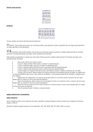 TEXTOS APLICATIVOS
ESTRELAS
Outros atalhos da barra de ferramentas Desenho:
Rodar - Esse botão dá acesso ao comando rodar, que permite mudar a posição de uma figura pré-existente
no slide, girando-a até 360 graus.
Interação: Esse botão define uma ação que será executada quando um objeto selecionado for clicado
durante uma apresentação de slides. Deve aparecer essa janela.
Nela pode se especificar a ação que será executada quando o objeto selecionado for clicado durante uma
apresentação de slides:
 Sem ação: Nenhuma ação ocorre.
 Ir para o slide anterior: Retrocede um slide na apresentação.
 Ir para o próximo slide: Avança um slide na apresentação.
 Ir para o primeiro slide: Direciona para o primeiro slide da apresentação.
 Ir para o último slide: Direciona para o último slide da apresentação.
 Ir para página ou objeto: Direciona para certo slide ou para o objeto nomeado de um slide.
 Ir para o documento: Abre e exibe um arquivo durante uma apresentação de slides. Se selecionar
um arquivo BrOffice.org como o documento de destino, você poderá especificar também a página que
será aberta.
 Reproduzir som: Reproduz um arquivo de áudio (Insira um caminho para o arquivo de som que
deseja abrir ou clique em Procurar para localizá-lo).
 Executar programa: Abre e executa um programa (Insira um caminho para o arquivo de som que
deseja abrir ou clique em Procurar para localizá-lo).
 Executar macro: Executa uma macro (Insira um caminho para a macro que deseja abrir ou clique
em Procurar para localizá-lo).
 Sair da apresentação: Finaliza a apresentação.
MENUS (PRINCIPAIS COMANDOS)
MENU ARQUIVO
Novo: Podemos abrir novos arquivos de texto, planilhas, apresentações e temos acesso aos modelos do Impress.
Atalho: CTRL+N
Exportar: Podemos gerar arquivos com extensão: JPG, GIF, BMP, PDF, TIF, PNG, HTML e outros.
 
