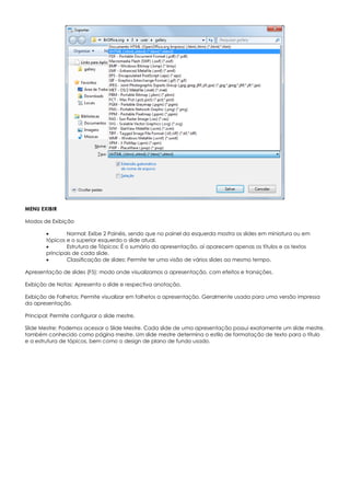 MENU EXIBIR
Modos de Exibição
 Normal: Exibe 2 Painéis, sendo que no painel da esquerda mostra os slides em miniatura ou em
tópicos e o superior esquerdo o slide atual.
 Estrutura de Tópicos: É o sumário da apresentação, aí aparecem apenas os títulos e os textos
principais de cada slide.
 Classificação de slides: Permite ter uma visão de vários slides ao mesmo tempo.
Apresentação de slides (F5): modo onde visualizamos a apresentação, com efeitos e transições.
Exibição de Notas: Apresenta o slide e respectiva anotação.
Exibição de Folhetos: Permite visualizar em folhetos a apresentação. Geralmente usada para uma versão impressa
da apresentação.
Principal: Permite configurar o slide mestre.
Slide Mestre: Podemos acessar o Slide Mestre. Cada slide de uma apresentação possui exatamente um slide mestre,
também conhecido como página mestre. Um slide mestre determina o estilo de formatação de texto para o título
e a estrutura de tópicos, bem como o design de plano de fundo usado.
 