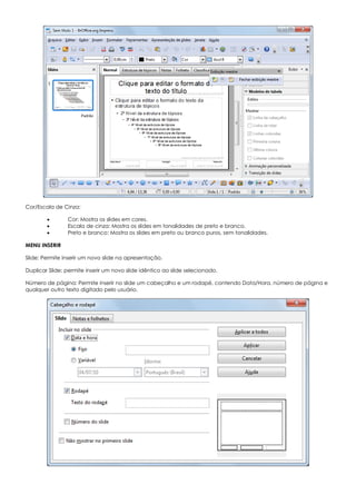 Cor/Escala de Cinza:
 Cor: Mostra os slides em cores.
 Escala de cinza: Mostra os slides em tonalidades de preto e branco.
 Preto e branco: Mostra os slides em preto ou branco puros, sem tonalidades.
MENU INSERIR
Slide: Permite inserir um novo slide na apresentação.
Duplicar Slide: permite inserir um novo slide idêntico ao slide selecionado.
Número de página: Permite inserir no slide um cabeçalho e um rodapé, contendo Data/Hora, número de página e
qualquer outro texto digitado pelo usuário.
 