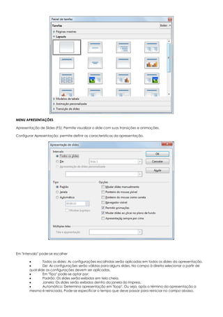 MENU APRESENTAÇÕES
Apresentação de Slides (F5): Permite visualizar o slide com suas transições e animações.
Configurar Apresentação: permite definir as características da apresentação.
Em "Intervalo" pode-se escolher
 Todos os slides: As configurações escolhidas serão aplicadas em todos os slides da apresentação.
 De: As configurações serão válidas para alguns slides. No campo à direita selecionar a partir de
qual slide as configurações devem ser aplicadas.
 Em "Tipo" pode-se optar por:
 Padrão: Os slides serão exibidos em tela cheia.
 Janela: Os slides serão exibidos dentro da janela do Impress.
 Automático: Determina apresentação em "loop". Ou seja, após o término da apresentação a
mesma é reiniciada. Pode-se especificar o tempo que deve passar para reiniciar no campo abaixo.
 