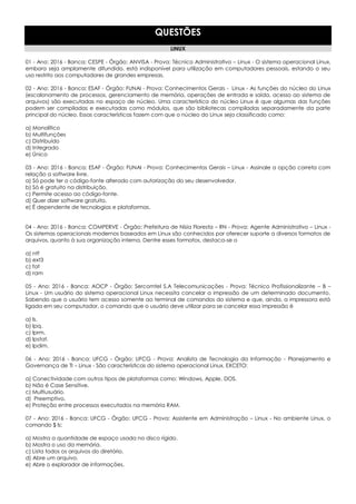 QUESTÕES
LINUX
01 - Ano: 2016 - Banca: CESPE - Órgão: ANVISA - Prova: Técnico Administrativo – Linux - O sistema operacional Linux,
embora seja amplamente difundido, está indisponível para utilização em computadores pessoais, estando o seu
uso restrito aos computadores de grandes empresas.
02 - Ano: 2016 - Banca: ESAF - Órgão: FUNAI - Prova: Conhecimentos Gerais - Linux - As funções do núcleo do Linux
(escalonamento de processos, gerenciamento de memória, operações de entrada e saída, acesso ao sistema de
arquivos) são executadas no espaço de núcleo. Uma característica do núcleo Linux é que algumas das funções
podem ser compiladas e executadas como módulos, que são bibliotecas compiladas separadamente da parte
principal do núcleo. Essas características fazem com que o núcleo do Linux seja classificado como:
a) Monolítico
b) Multifunções
c) Distribuído
d) Integrado
e) Único
03 - Ano: 2016 - Banca: ESAF - Órgão: FUNAI - Prova: Conhecimentos Gerais – Linux - Assinale a opção correta com
relação a software livre.
a) Só pode ter o código-fonte alterado com autorização do seu desenvolvedor.
b) Só é gratuito na distribuição.
c) Permite acesso ao código-fonte.
d) Quer dizer software gratuito.
e) É dependente de tecnologias e plataformas.
04 - Ano: 2016 - Banca: COMPERVE - Órgão: Prefeitura de Nísia Floresta – RN - Prova: Agente Administrativo – Linux -
Os sistemas operacionais modernos baseados em Linux são conhecidos por oferecer suporte a diversos formatos de
arquivos, quanto à sua organização interna. Dentre esses formatos, destaca-se o
a) ntf
b) ext3
c) fat
d) ram
05 - Ano: 2016 - Banca: AOCP - Órgão: Sercomtel S.A Telecomunicações - Prova: Técnico Profissionalizante – B –
Linux - Um usuário do sistema operacional Linux necessita cancelar a impressão de um determinado documento.
Sabendo que o usuário tem acesso somente ao terminal de comandos do sistema e que, ainda, a impressora está
ligada em seu computador, o comando que o usuário deve utilizar para se cancelar essa impressão é
a) ls.
b) lpq.
c) lprm.
d) lpstat.
e) lpdim.
06 - Ano: 2016 - Banca: UFCG - Órgão: UFCG - Prova: Analista de Tecnologia da Informação - Planejamento e
Governança de TI – Linux - São características do sistema operacional Linux, EXCETO:
a) Conectividade com outros tipos de plataformas como: Windows, Apple, DOS.
b) Não é Case Sensitive.
c) Multiusuário.
d) Preemptivo.
e) Proteção entre processos executados na memória RAM.
07 - Ano: 2016 - Banca: UFCG - Órgão: UFCG - Prova: Assistente em Administração – Linux - No ambiente Linux, o
comando $ ls:
a) Mostra a quantidade de espaço usada no disco rígido.
b) Mostra o uso da memória.
c) Lista todos os arquivos do diretório.
d) Abre um arquivo.
e) Abre o explorador de informações.
 