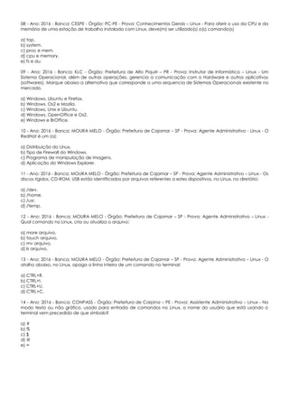 08 - Ano: 2016 - Banca: CESPE - Órgão: PC-PE - Prova: Conhecimentos Gerais – Linux - Para aferir o uso da CPU e da
memória de uma estação de trabalho instalada com Linux, deve(m) ser utilizado(s) o(s) comando(s)
a) top.
b) system.
c) proc e mem.
d) cpu e memory.
e) fs e du.
09 - Ano: 2016 - Banca: KLC - Órgão: Prefeitura de Alto Piquiri – PR - Prova: Instrutor de Informática – Linux - Um
Sistema Operacional, além de outras operações, gerencia a comunicação com o Hardware e outros aplicativos
(softwares). Marque abaixo a alternativa que corresponde a uma sequencia de Sistemas Operacionais existente no
mercado.
a) Windows, Ubuntu e Firefox.
b) Windows, Os2 e Mozila.
c) Windows, Unix e Ubuntu.
d) Windows, OpenOffice e Os2.
e) Windows e BrOffice.
10 - Ano: 2016 - Banca: MOURA MELO - Órgão: Prefeitura de Cajamar – SP - Prova: Agente Administrativo - Linux - O
RedHat é um (a):
a) Distribuição do Linux.
b) Tipo de Firewall do Windows.
c) Programa de manipulação de imagens.
d) Aplicação do Windows Explorer.
11 - Ano: 2016 - Banca: MOURA MELO - Órgão: Prefeitura de Cajamar – SP - Prova: Agente Administrativo – Linux - Os
discos rígidos, CD-ROM, USB estão identificados por arquivos referentes a estes dispositivos, no Linux, no diretório:
a) /dev.
b) /home.
c) /usr.
d) /temp.
12 - Ano: 2016 - Banca: MOURA MELO - Órgão: Prefeitura de Cajamar – SP - Prova: Agente Administrativo – Linux -
Qual comando no Linux, cria ou atualiza o arquivo:
a) more arquivo.
b) touch arquivo.
c) mv arquivo.
d) ls arquivo.
13 - Ano: 2016 - Banca: MOURA MELO - Órgão: Prefeitura de Cajamar – SP - Prova: Agente Administrativo – Linux - O
atalho abaixo, no Linux, apaga a linha inteira de um comando no terminal:
a) CTRL+R.
b) CTRL+I.
c) CTRL+U.
d) CTRL+C.
14 - Ano: 2016 - Banca: CONPASS - Órgão: Prefeitura de Carpina – PE - Prova: Assistente Adiministrativo – Linux - No
modo texto ou não gráfico, usado para entrada de comandos no Linux, o nome do usuário que está usando o
terminal vem precedido de que símbolo?
a) #
b) %
c) $
d) @
e) ∞
 