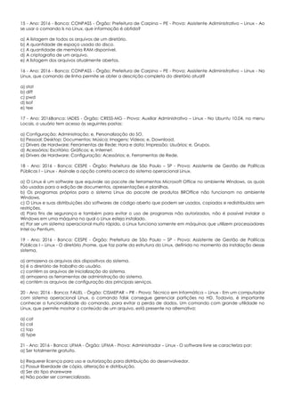 15 - Ano: 2016 - Banca: CONPASS - Órgão: Prefeitura de Carpina – PE - Prova: Assistente Adiministrativo – Linux - Ao
se usar o comando ls no Linux, que informação é obtida?
a) A listagem de todos os arquivos de um diretório.
b) A quantidade de espaço usada do disco.
c) A quantidade de memória RAM disponível.
d) A criptografia de um arquivo.
e) A listagem dos arquivos atualmente abertos.
16 - Ano: 2016 - Banca: CONPASS - Órgão: Prefeitura de Carpina – PE - Prova: Assistente Adiministrativo – Linux - No
Linux, que comando de linha permite se obter a descrição completa do diretório atual?
a) stat
b) diff
c) pwd
d) lsof
e) tee
17 - Ano: 2016Banca: IADES - Órgão: CRESS-MG - Prova: Auxiliar Administrativo – Linux - No Ubuntu 10.04, no menu
Locais, o usuário tem acesso às seguintes pastas:
a) Configuração; Administração; e, Personalização do SO.
b) Pessoal; Desktop; Documentos; Música; Imagens; Vídeos; e, Download.
c) Drivers de Hardware; Ferramentas de Rede; Hora e data; Impressão; Usuários; e, Grupos.
d) Acessórios; Escritório; Gráficos; e, Internet.
e) Drivers de Hardware; Configuração; Acessórios; e, Ferramentas de Rede.
18 - Ano: 2016 - Banca: CESPE - Órgão: Prefeitura de São Paulo – SP - Prova: Assistente de Gestão de Políticas
Públicas I – Linux - Assinale a opção correta acerca do sistema operacional Linux.
a) O Linux é um software que equivale ao pacote de ferramentas Microsoft Office no ambiente Windows, as quais
são usadas para a edição de documentos, apresentações e planilhas.
b) Os programas próprios para o sistema Linux do pacote de produtos BROffice não funcionam no ambiente
Windows.
c) O Linux e suas distribuições são softwares de código aberto que podem ser usados, copiados e redistribuídos sem
restrições.
d) Para fins de segurança e também para evitar o uso de programas não autorizados, não é possível instalar o
Windows em uma máquina na qual o Linux esteja instalado.
e) Por ser um sistema operacional muito rápido, o Linux funciona somente em máquinas que utilizem processadores
Intel ou Pentium.
19 - Ano: 2016 - Banca: CESPE - Órgão: Prefeitura de São Paulo – SP - Prova: Assistente de Gestão de Políticas
Públicas I – Linux - O diretório /home, que faz parte da estrutura do Linux, definida no momento da instalação desse
sistema,
a) armazena os arquivos dos dispositivos do sistema.
b) é o diretório de trabalho do usuário.
c) contém os arquivos de inicialização do sistema.
d) armazena as ferramentas de administração do sistema.
e) contém os arquivos de configuração dos principais serviços.
20 - Ano: 2016 - Banca: FAUEL - Órgão: CISMEPAR – PR - Prova: Técnico em Informática – Linux - Em um computador
com sistema operacional Linux, o comando fdisk consegue gerenciar partições no HD. Todavia, é importante
conhecer a funcionalidade do comando, para evitar a perda de dados. Um comando com grande utilidade no
Linux, que permite mostrar o conteúdo de um arquivo, está presente na alternativa:
a) cat
b) cal
c) top
d) type
21 - Ano: 2016 - Banca: UFMA - Órgão: UFMA - Prova: Administrador – Linux - O software livre se caracteriza por:
a) Ser totalmente gratuito.
b) Requerer licença para uso e autorização para distribuição do desenvolvedor.
c) Possuir liberdade de cópia, alteração e distribuição.
d) Ser do tipo shareware
e) Não poder ser comercializado.
 