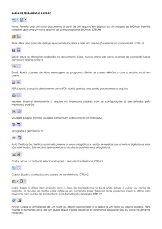 BARRA DE FERRAMENTAS PADRÃO
Novo: Permite criar um novo documento a partir de um arquivo em branco ou um modelo do BrOffice. Permite
também abrir uma um novo arquivo de outros programas BrOffice. CTRL+N
Abrir: Abre uma caixa de diálogo que permite localizar e abrir um arquivo já existente no computador. CTRL+O
Salvar Salva as alterações realizadas no documento. Caso, nunca tenha sido salva, a janela do comando Salvar
como será aberta. CTRL+S
Email: Abrirá a janela de Nova mensagem do programa cliente de correio eletrônico com o arquivo atual em
anexo.
PDF: Exporta o arquivo diretamente como PDF. Abrirá apenas uma janela para nomear o arquivo.
Imprimir: Imprime diretamente o arquivo na impressora padrão com as configurações já pré-definidas pela
impressora padrão.
Visualizar página: Permite visualizar como ficará o documento na impressão.
Ortografia e gramática. F7
Auto Verificação: Verifica automaticamente os erros ortográfico e, então, à medida que o texto é digitado os erros
são sublinhados. Este recurso apenas exibe ou oculta os possíveis erros ortográficos.
Cortar. Move o conteúdo selecionado para a área de transferência. CTRL+X
Copiar. Duplica a seleção para a área de transferência. CTRL+C
Colar. Insere o último item enviado para a área de transferência no local onde estiver o cursor, ou ponto de
inserção. O recurso do botão colar refere-se ao comando Colar Especial onde podemos inserir o último item
enviando para a área de transferência com formatação desejada. CTRL+V
Pincel: Copia a formatação de um texto ou objeto selecionado e a aplica a um texto ou objeto clicado. Para
manter o comando ativo dar um duplo clique e para desativar a ferramenta pressionar ESC ou clicar novamente
no botão.
 
