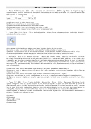 BROFFICE E LIBREOFFICE WRITER
1 - Prova: PR-4 Concursos - 2015 - UFRJ - Assistente em Administração - BrOffice.org Writer - A imagem a seguir
contém objetos exibidos na barra de ferramenta de formatação do LibreOffice Writer 4.2. O objeto identificado
pelo número “1" é usado para:
a) aplicar um estilo no texto selecionado.
b) alterar somente a fonte do texto selecionado.
c) alterar somente o alinhamento do texto selecionado
d) alterar somente o tamanho da fonte do texto selecionado
e) alterar somente o espaçamento entre linhas do texto selecionado.
2 - Prova: IOBV - 2015 - PM-SC - Oficial da Polícia Militar – Writer - Sobre a imagem abaixo, do Broffice Writer 3.1,
assinale a afirmativa correta:
a) Localiza e substitui, palavras, textos, caracteres, formatos dentro do documento.
b) Amplia ou reduz o tamanho das fontes e demais informações exibidas em documento
c) Permite o acesso dentro de um documento a objetos, seções, tabelas, hiperlink, referências, índices, notas.
d) Serve para visualizar a página, exibe uma prévia de como ficará o documento quando impresso.
3 - Prova: FGV - 2015 - TJ-BA - Analista Judiciário - Subescrivão – Direito – Writer - João está trabalhando num texto
escrito em português. Porém, como há trechos que contêm longas citações em inglês, João fica incomodado pelas
marcações que apontam erros de ortografia na maioria das palavras inglesas, pois o idioma do texto está definido
como “Português”. Além disso, João gostaria que houvesse ajuda também para identificar e corrigir eventuais erros
ortográficos nos trechos em inglês. No LibreOffice 4.2 uma solução para resolver essas dificuldades e conseguir o
que João deseja é:
a) selecionar cada um dos trechos em inglês e desligar o corretor ortográfico para a seleção;
b) posicionar o cursor sobre cada um dos termos em inglês que foram marcados pelo corretor e adicioná-los ao
dicionário em uso;
c) selecionar cada um dos trechos em inglês e alterar o idioma da seleção para “ Inglês”;
d) reinstalar o LibreOffice no modo “personalizado” e escolher o conjunto completo de idiomas disponibilizados;
e) digitar os textos em inglês num arquivo separado, corrigir eventuais erros, e reuni-los novamente num único
arquivo.
4 - Prova: FGV - 2015 - TJ-BA - Analista Judiciário - Subescrivão – Direito – Writer - O professor Eduardo pretende
aplicar uma prova para seus quase sessenta alunos, mas quer espalhá-los pela sala a fim de evitar grupinhos de
cola. Olhando para a planilha MS Excel, onde mantém a lista de alunos e o controle de notas da turma, Eduardo
teve a ideia de imprimir cada cópia da prova de modo personalizado, com o nome do aluno estampado no
cabeçalho, e distribuí-las em ordem alfabética. A prova está sendo editada por meio do LibreOffice Writer.
Para aproveitar os dados da planilha e assim evitar o trabalho de digitar cada um dos nomes no documento, o
professor Eduardo deve utilizar o recurso:
a) Galeria;
b) Filtros XML;
c) Tabela Dinâmica;
d) Mala Direta;
e) Objeto OLE.
 