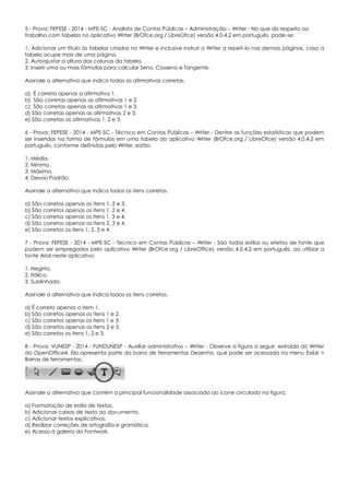 5 - Prova: FEPESE - 2014 - MPE-SC - Analista de Contas Públicas – Administração – Writer - No que diz respeito ao
trabalho com tabelas no aplicativo Writer (BrOfce.org / LibreOfce) versão 4.0.4.2 em português, pode-se:
1. Adicionar um título às tabelas criadas no Writer e inclusive instruir o Writer a repeti-lo nas demais páginas, caso a
tabela ocupe mais de uma página.
2. Autoajustar a altura das colunas da tabela.
3. Inserir uma ou mais fórmulas para calcular Seno, Cosseno e Tangente.
Assinale a alternativa que indica todas as afirmativas corretas.
a) É correta apenas a afirmativa 1.
b) São corretas apenas as afirmativas 1 e 2.
c) São corretas apenas as afirmativas 1 e 3.
d) São corretas apenas as afirmativas 2 e 3.
e) São corretas as afirmativas 1, 2 e 3.
6 - Prova: FEPESE - 2014 - MPE-SC - Técnico em Contas Públicas – Writer - Dentre as funções estatísticas que podem
ser inseridas na forma de fórmulas em uma tabela do aplicativo Writer (BrOfce.org / LibreOfce) versão 4.0.4.2 em
português, conforme definidas pelo Writer, estão:
1. Média.
2. Mínimo.
3. Máximo.
4. Desvio Padrão.
Assinale a alternativa que indica todos os itens corretos.
a) São corretos apenas os itens 1, 2 e 3.
b) São corretos apenas os itens 1, 2 e 4.
c) São corretos apenas os itens 1, 3 e 4.
d) São corretos apenas os itens 2, 3 e 4.
e) São corretos os itens 1, 2, 3 e 4.
7 - Prova: FEPESE - 2014 - MPE-SC - Técnico em Contas Públicas – Writer - São todos estilos ou efeitos de fonte que
podem ser empregados pelo aplicativo Writer (BrOfce.org / LibreOffice) versão 4.0.4.2 em português, ao utilizar a
fonte Arial neste aplicativo:
1. Negrito.
2. Itálico.
3. Sublinhado.
Assinale a alternativa que indica todos os itens corretos.
a) É correto apenas o item 1.
b) São corretos apenas os itens 1 e 2.
c) São corretos apenas os itens 1 e 3.
d) São corretos apenas os itens 2 e 3.
e) São corretos os itens 1, 2 e 3.
8 - Prova: VUNESP - 2014 - FUNDUNESP - Auxiliar administrativo – Writer - Observe a figura a seguir, extraída do Writer
do OpenOffice4. Ela apresenta parte da barra de ferramentas Desenho, que pode ser acessada no menu Exibir >
Barras de ferramentas.
Assinale a alternativa que contém a principal funcionalidade associada ao ícone circulado na figura.
a) Formatação de estilo de textos.
b) Adicionar caixas de texto ao documento.
c) Adicionar textos explicativos.
d) Realizar correções de ortografia e gramática.
e) Acesso à galeria do Fontwork.
 