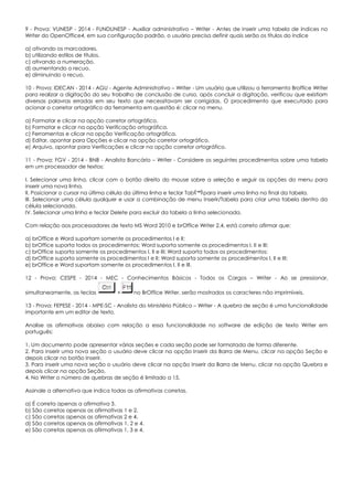 9 - Prova: VUNESP - 2014 - FUNDUNESP - Auxiliar administrativo – Writer - Antes de inserir uma tabela de índices no
Writer do OpenOffice4, em sua configuração padrão, o usuário precisa definir quais serão os títulos do índice
a) ativando os marcadores.
b) utilizando estilos de títulos.
c) ativando a numeração.
d) aumentando o recuo.
e) diminuindo o recuo.
10 - Prova: IDECAN - 2014 - AGU - Agente Administrativo – Writer - Um usuário que utilizou a ferramenta Broffice Writer
para realizar a digitação do seu trabalho de conclusão de curso, após concluir a digitação, verificou que existiam
diversas palavras erradas em seu texto que necessitavam ser corrigidas. O procedimento que executado para
acionar o corretor ortográfico da ferramenta em questão é: clicar no menu.
a) Formatar e clicar na opção corretor ortográfico.
b) Formatar e clicar na opção Verificação ortográfica.
c) Ferramentas e clicar na opção Verificação ortográfica.
d) Editar, apontar para Opções e clicar na opção corretor ortográfico.
e) Arquivo, apontar para Verificações e clicar na opção corretor ortográfico.
11 - Prova: FGV - 2014 - BNB - Analista Bancário – Writer - Considere os seguintes procedimentos sobre uma tabela
em um processador de textos:
I. Selecionar uma linha, clicar com o botão direito do mouse sobre a seleção e seguir as opções do menu para
inserir uma nova linha.
II. Posicionar o cursor na última célula da última linha e teclar Tab para inserir uma linha no final da tabela.
III. Selecionar uma célula qualquer e usar a combinação de menu Inserir/Tabela para criar uma tabela dentro da
célula selecionada.
IV. Selecionar uma linha e teclar Delete para excluir da tabela a linha selecionada.
Com relação aos processadores de texto MS Word 2010 e brOffice Writer 2.4, está correto afirmar que:
a) brOffice e Word suportam somente os procedimentos I e II;
b) brOffice suporta todos os procedimentos; Word suporta somente os procedimentos I, II e III;
c) brOffice suporta somente os procedimentos I, II e III; Word suporta todos os procedimentos;
d) brOffice suporta somente os procedimentos I e II; Word suporta somente os procedimentos I, II e III;
e) brOffice e Word suportam somente os procedimentos I, II e III.
12 - Prova: CESPE - 2014 - MEC - Conhecimentos Básicos - Todos os Cargos – Writer - Ao se pressionar,
simultaneamente, as teclas + no BrOffice Writer, serão mostrados os caracteres não imprimíveis.
13 - Prova: FEPESE - 2014 - MPE-SC - Analista do Ministério Público – Writer - A quebra de seção é uma funcionalidade
importante em um editor de texto.
Analise as afirmativas abaixo com relação a essa funcionalidade no software de edição de texto Writer em
português:
1. Um documento pode apresentar várias seções e cada seção pode ser formatada de forma diferente.
2. Para inserir uma nova seção o usuário deve clicar na opção Inserir da Barra de Menu, clicar na opção Seção e
depois clicar no botão Inserir.
3. Para inserir uma nova seção o usuário deve clicar na opção Inserir da Barra de Menu, clicar na opção Quebra e
depois clicar na opção Seção.
4. No Writer o número de quebras de seção é limitado a 15.
Assinale a alternativa que indica todas as afirmativas corretas.
a) É correta apenas a afirmativa 3.
b) São corretas apenas as afirmativas 1 e 2.
c) São corretas apenas as afirmativas 2 e 4.
d) São corretas apenas as afirmativas 1, 2 e 4.
e) São corretas apenas as afirmativas 1, 3 e 4.
 