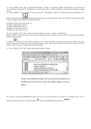 14 - Prova: CESPE - 2014 - MTE - Agente Administrativo – Writer - No aplicativo Writer, para alterar a cor da fonte de
um caractere no documento em edição, o usuário pode utilizar o menu Formatar e, em seguida, escolher a opção
Fonte.
15 - Prova: CEPERJ - 2013 - CEDERJ - Técnico Executivo – Advogado – Writer - No Writer do pacote LibreOffice 4.1, o
acionamento do ícone equivale à execução de um determinado atalho de teclado. O significado desse
ícone e o atalho de teclado são, espectivamente:
a) alterar tamanho de fonte e Ctrl + U
b) aplicar sublinhado e Ctrl + S
c) aplicar sublinhado e Ctrl + U
d) alterar cor de fonte e Ctrl + S
e) alterar cor de fonte e Ctrl + U
16 - Prova: CESPE - 2013 - MTE - Auditor Fiscal do Trabalho - Prova 1 – Writer - A respeito do
BrOffice Writer e da figura acima, que mostra uma janela desse software com um texto em processo de edição,
julgue os itens a seguir.
O botão pode ser usado para se aplicar, a um trecho de texto, a formatação de outro trecho. Para isso,
deve-se selecionar o texto cuja formatação se deseja copiar, clicar nesse botão e, em seguida, selecionar com o
mouse o texto ao qual se deseja aplicar a formatação.
17 - Prova: CESPE - 2013 - PRF - Policial Rodoviário Federal – Writer.
Na situação da janela apresentada, para se criar um novo documento, em branco, é suficiente clicar, com o
botão esquerdo do mouse, o botão Imagem , que está localizado logo abaixo do
 