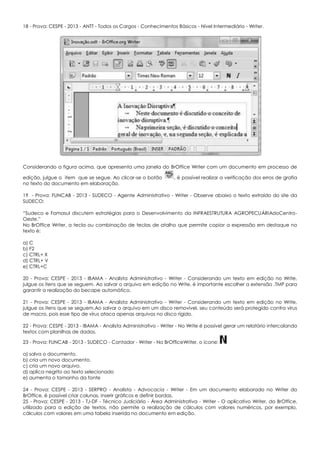 18 - Prova: CESPE - 2013 - ANTT - Todos os Cargos - Conhecimentos Básicos - Nível Intermediário - Writer.
Considerando a figura acima, que apresenta uma janela do BrOffice Writer com um documento em processo de
edição, julgue o item que se segue. Ao clicar-se o botão , é possível realizar a verificação dos erros de grafia
no texto do documento em elaboração.
19 - Prova: FUNCAB - 2013 - SUDECO - Agente Administrativo - Writer - Observe abaixo o texto extraído do site da
SUDECO:
“Sudeco e Famasul discutem estratégias para o Desenvolvimento da INFRAESTRUTURA AGROPECUÁRIAdoCentro-
Oeste.”
No BrOffice Writer, a tecla ou combinação de teclas de atalho que permite copiar a expressão em destaque no
texto é:
a) C
b) F2
c) CTRL+ X
d) CTRL+ V
e) CTRL+C
20 - Prova: CESPE - 2013 - IBAMA - Analista Administrativo - Writer - Considerando um texto em edição no Write,
julgue os itens que se seguem. Ao salvar o arquivo em edição no Write, é importante escolher a extensão .TMP para
garantir a realização do becape automático.
21 - Prova: CESPE - 2013 - IBAMA - Analista Administrativo - Writer - Considerando um texto em edição no Write,
julgue os itens que se seguem.Ao salvar o arquivo em um disco removível, seu conteúdo será protegido contra vírus
de macro, pois esse tipo de vírus ataca apenas arquivos no disco rígido.
22 - Prova: CESPE - 2013 - IBAMA - Analista Administrativo - Writer - No Write é possível gerar um relatório intercalando
textos com planilhas de dados.
23 - Prova: FUNCAB - 2013 - SUDECO - Contador - Writer - No BrOfficeWriter, o ícone:
a) salva o documento.
b) cria um novo documento.
c) cria um novo arquivo.
d) aplica negrito ao texto selecionado
e) aumenta o tamanho da fonte
24 - Prova: CESPE - 2013 - SERPRO - Analista - Advocacia - Writer - Em um documento elaborado no Writer do
BrOffice, é possível criar colunas, inserir gráficos e definir bordas.
25 - Prova: CESPE - 2013 - TJ-DF - Técnico Judiciário - Área Administrativa - Writer - O aplicativo Writer, do BrOffice,
utilizado para a edição de textos, não permite a realização de cálculos com valores numéricos, por exemplo,
cálculos com valores em uma tabela inserida no documento em edição.
 