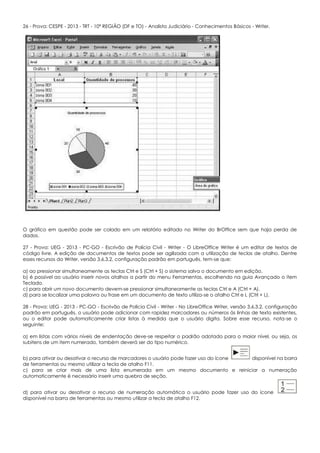 26 - Prova: CESPE - 2013 - TRT - 10ª REGIÃO (DF e TO) - Analista Judiciário - Conhecimentos Básicos - Writer.
O gráfico em questão pode ser colado em um relatório editado no Writer do BrOffice sem que haja perda de
dados.
27 - Prova: UEG - 2013 - PC-GO - Escrivão de Polícia Civil - Writer - O LibreOffice Writer é um editor de textos de
código livre. A edição de documentos de textos pode ser agilizada com a utilização de teclas de atalho. Dentre
esses recursos do Writer, versão 3.6.3.2, configuração padrão em português, tem-se que:
a) ao pressionar simultaneamente as teclas Ctrl e S (Ctrl + S) o sistema salva o documento em edição.
b) é possível ao usuário inserir novos atalhos a partir do menu Ferramentas, escolhendo na guia Avançado o item
Teclado.
c) para abrir um novo documento devem-se pressionar simultaneamente as teclas Ctrl e A (Ctrl + A).
d) para se localizar uma palavra ou frase em um documento de texto utiliza-se o atalho Ctrl e L (Ctrl + L).
28 - Prova: UEG - 2013 - PC-GO - Escrivão de Polícia Civil - Writer - No LibreOffice Writer, versão 3.6.3.2, configuração
padrão em português, o usuário pode adicionar com rapidez marcadores ou números às linhas de texto existentes,
ou o editor pode automaticamente criar listas à medida que o usuário digita. Sobre esse recurso, nota-se o
seguinte:
a) em listas com vários níveis de endentação deve-se respeitar o padrão adotado para o maior nível, ou seja, os
subitens de um item numerado, também deverá ser do tipo numérico.
b) para ativar ou desativar o recurso de marcadores o usuário pode fazer uso do ícone disponível na barra
de ferramentas ou mesmo utilizar a tecla de atalho F11.
c) para se criar mais de uma lista enumerada em um mesmo documento e reiniciar a numeração
automaticamente é necessário inserir uma quebra de seção.
d) para ativar ou desativar o recurso de numeração automática o usuário pode fazer uso do ícone
disponível na barra de ferramentas ou mesmo utilizar a tecla de atalho F12.
 