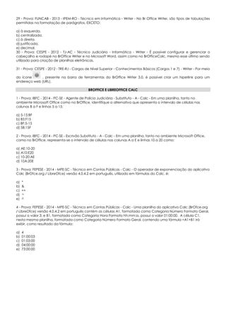 29 - Prova: FUNCAB - 2013 - IPEM-RO - Técnico em Informática - Writer - No Br Office Writer, são tipos de tabulações
permitidas na formatação de parágrafos, EXCETO:
a) à esquerda.
b) centralizada.
c) à direita.
d) justificada.
e) decimal.
30 - Prova: CESPE - 2012 - TJ-AC - Técnico Judiciário - Informática - Writer - É possível configurar e gerenciar o
cabeçalho e rodapé no BrOffice Writer e no Microsoft Word, assim como no BrOfficeCalc, mesmo esse último sendo
utilizado para criação de planilhas eletrônicas.
31 - Prova: CESPE - 2012 - TRE-RJ - Cargos de Nível Superior - Conhecimentos Básicos (Cargos 1 e 7) - Writer - Por meio
do ícone , presente na barra de ferramentas do BrOffice Writer 3.0, é possível criar um hiperlink para um
endereço web (URL).
BROFFICE E LIBREOFFICE CALC
1 - Prova: IBFC - 2014 - PC-SE - Agente de Polícia Judiciária - Substituto - A - Calc - Em uma planilha, tanto no
ambiente Microsoft Office como no BrOffice, identifique a alternativa que apresenta o intervalo de células nas
colunas B a F e linhas 5 a 15:
a) 5-15:BF
b) B5:F15
c) BF:5-15
d) 5B:15F
2 - Prova: IBFC - 2014 - PC-SE - Escrivão Substituto - A - Calc - Em uma planilha, tanto no ambiente Microsoft Office,
como no BrOffice, representa-se o intervalo de células nas colunas A a E e linhas 10 a 20 como:
a) AE:10-20
b) A10:E20
c) 10-20:AE
d) 10A:20E
3 - Prova: FEPESE - 2014 - MPE-SC - Técnico em Contas Públicas - Calc - O operador de exponenciação do aplicativo
Calc (BrOfce.org / LibreOfce) versão 4.0.4.2 em português, utilizado em fórmulas do Calc, é:
a) *
b) &
c) ++
d) ¬
e) ^
4 - Prova: FEPESE - 2014 - MPE-SC - Técnico em Contas Públicas - Calc - Uma planilha do aplicativo Calc (BrOfce.org
/ LibreOfce) versão 4.0.4.2 em português contém as células A1, formatada como Categoria Número Formato Geral,
possui o valor 3; e B1, formatada como Categoria Hora Formato hh:mm:ss, possui o valor 01:00:00. A célula C1,
nesta mesma planilha, formatada como Categoria Número Formato Geral, contendo uma fórmula =A1+B1 irá
exibir, como resultado da fórmula:
a) 4
b) 01:00:03
c) 01:03:00
d) 04:00:00
e) 73:00:00
 