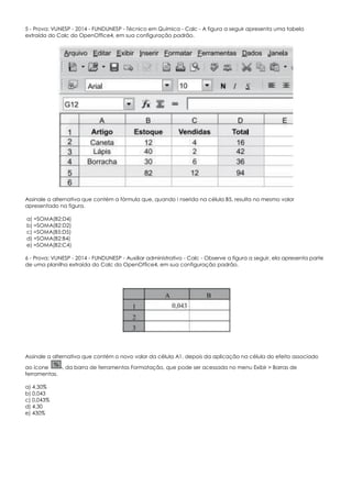 5 - Prova: VUNESP - 2014 - FUNDUNESP - Técnico em Química - Calc - A figura a seguir apresenta uma tabela
extraída do Calc do OpenOffice4, em sua configuração padrão.
Assinale a alternativa que contém a fórmula que, quando i nserida na célula B5, resulta no mesmo valor
apresentado na figura.
a) =SOMA(B2;D4)
b) =SOMA(B2:D2)
c) =SOMA(B5:D5)
d) =SOMA(B2:B4)
e) =SOMA(B2:C4)
6 - Prova: VUNESP - 2014 - FUNDUNESP - Auxiliar administrativo - Calc - Observe a figura a seguir, ela apresenta parte
de uma planilha extraída do Calc do OpenOffice4, em sua configuração padrão.
Assinale a alternativa que contém o novo valor da célula A1, depois da aplicação na célula do efeito associado
ao ícone , da barra de ferramentas Formatação, que pode ser acessada no menu Exibir > Barras de
ferramentas.
a) 4,30%
b) 0,043
c) 0,043%
d) 4,30
e) 430%
 