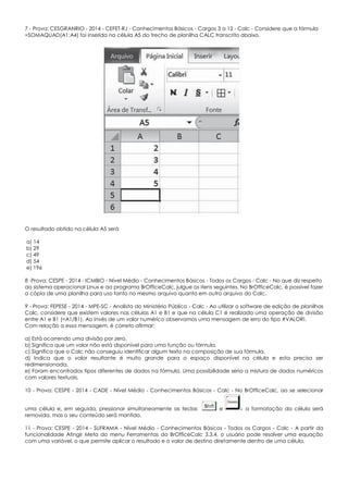 7 - Prova: CESGRANRIO - 2014 - CEFET-RJ - Conhecimentos Básicos - Cargos 3 a 12 - Calc - Considere que a fórmula
=SOMAQUAD(A1:A4) foi inserida na célula A5 do trecho de planilha CALC transcrito abaixo.
O resultado obtido na célula A5 será
a) 14
b) 29
c) 49
d) 54
e) 196
8 -Prova: CESPE - 2014 - ICMBIO - Nível Médio - Conhecimentos Básicos - Todos os Cargos - Calc - No que diz respeito
ao sistema operacional Linux e ao programa BrOfficeCalc, julgue os itens seguintes. No BrOfficeCalc, é possível fazer
a cópia de uma planilha para uso tanto no mesmo arquivo quanto em outro arquivo do Calc.
9 - Prova: FEPESE - 2014 - MPE-SC - Analista do Ministério Público - Calc - Ao utilizar o software de edição de planilhas
Calc, considere que existem valores nas células A1 e B1 e que na célula C1 é realizada uma operação de divisão
entre A1 e B1 (=A1/B1). Ao invés de um valor numérico observamos uma mensagem de erro do tipo #VALOR!.
Com relação a essa mensagem, é correto afirmar:
a) Está ocorrendo uma divisão por zero.
b) Significa que um valor não está disponível para uma função ou fórmula.
c) Significa que o Calc não conseguiu identificar algum texto na composição de sua fórmula.
d) Indica que o valor resultante é muito grande para o espaço disponível na célula e esta precisa ser
redimensionada.
e) Foram encontrados tipos diferentes de dados na fórmula. Uma possibilidade seria a mistura de dados numéricos
com valores textuais.
10 - Prova: CESPE - 2014 - CADE - Nível Médio - Conhecimentos Básicos - Calc - No BrOfficeCalc, ao se selecionar
uma célula e, em seguida, pressionar simultaneamente as teclas e a formatação da célula será
removida, mas o seu conteúdo será mantido.
11 - Prova: CESPE - 2014 - SUFRAMA - Nível Médio - Conhecimentos Básicos - Todos os Cargos - Calc - A partir da
funcionalidade Atingir Meta do menu Ferramentas do BrOfficeCalc 3.3.4, o usuário pode resolver uma equação
com uma variável, o que permite aplicar o resultado e o valor de destino diretamente dentro de uma célula.
 