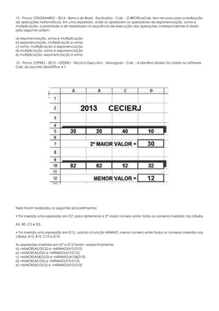 12 - Prova: CESGRANRIO - 2014 - Banco do Brasil - Escriturário - Calc - O BROfficeCalc tem recursos para a realização
de operações matemáticas. Em uma expressão, onde só aparecem os operadores de exponenciação, soma e
multiplicação, a prioridade a ser respeitada na sequência de execução das operações correspondentes é dada
pela seguinte ordem:
a) exponenciação, soma e multiplicação
b) exponenciação, multiplicação e soma
c) soma, multiplicação e exponenciação
d) multiplicação, soma e exponenciação
e) multiplicação, exponenciação e soma
13 - Prova: CEPERJ - 2013 - CEDERJ - Técnico Executivo - Advogado - Calc - A planilha abaixo foi criada no software
Calc do pacote LibreOffice 4.1:
Nela foram realizados os seguintes procedimentos:
• Foi inserida uma expressão em D7, para determinar o 2º maior número entre todos os números inseridos nas células
A5, B5, C5 e D5.
• Foi inserida uma expressão em D12, usando a função MÍNIMO, menor número entre todos os números inseridos nas
células A10, B10, C10 e D10.
As expressões inseridas em D7 e D12 foram, respectivamente:
a) =MAIOR(A5;D5:2) e =MÍNIMO(A10;D10)
b) =MAIOR(A5;D5) e =MÍNIMO(A10;D10)
c) =MAIOR(A5&D5;2) e =MÍNIMO(A10&D10)
d) =MAIOR(A5:D5) e =MÍNIMO(A10:D10)
e) =MAIOR(A5:D5;2) e =MÍNIMO(A10:D10)
 