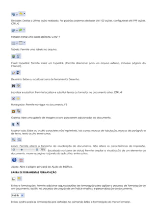 Desfazer: Desfaz a última ação realizada. Por padrão podemos desfazer até 100 ações, configurável até 999 ações.
CTRL+Z
Refazer: Refaz uma ação desfeita. CTRL+Y
Tabela: Permite uma tabela no arquivo.
Inserir Hyperlink: Permite inserir um hyperlink. (Permite direcionar para um arquivo externo, inclusive páginas da
Internet).
Desenho: Exibe ou oculta à barra de ferramentas Desenho.
Localizar e substituir: Permite localizar e substituir textos ou formatos no documento ativo. CTRL+F
Navegador: Permite navegar no documento. F5
Galeria: Abre uma galeria de imagens e sons para serem adicionadas ao documento.
Mostrar tudo: Exibe ou oculta caracteres não imprimíveis, tais como: marcas de tabulação, marcas de parágrafo e
de texto, texto oculto entre outros.
Zoom: Permite alterar o tamanho da visualização do documento. Não altera as características da impressão.
(localizado na barra de status) Permite ampliar a visualização de um elemento do
documento, mover a página na janela do aplicativo, entre outros.
Ajuda: Abre a página principal de Ajuda do BrOffice.
BARRA DE FERRAMENTAS FORMATAÇÃO
Estilos e formatações: Permite adicionar alguns padrões de formatação para agilizar o processo de formatação de
um documento, facilita no processo de criação de um Índice Analítico e personalização do documento.
Estilos: Atalho para as formatações pré-definidas no comando Estilos e Formatação do menu Formatar.
 
