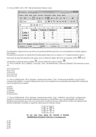 14 - Prova: CESPE - 2013 - PRF - Policial Rodoviário Federal - Calc.
Considerando a figura acima, que ilustra uma janela do Broffice.org Calc com uma planilha em edição, julgue o
item abaixo.
Na planilha em questão, as células E3 e F4 serão preenchidas com os valores 7 e 17, respectivamente, após a
execução da seguinte sequência de ações: clicar a célula E3; digitar =B2+C3 e, em seguida, teclar ; clicar
novamente a célula E3; clicar o botão ; clicar a célula F4; e clicar o botão
15 - Prova: FUNCAB - 2013 - SUDECO - Contador - Calc - No BrOfficeCalc, a fórmula =SOMA(C1:C4) retornará a soma
de:
a) C1,C2,C3 e C4
b) C1 e C4
c) C2 e C3
d) C1,C2 e C3
e) C2,C3 e C4
16 - Prova: CONSULPLAN - 2013 - Banestes - Assistente Securitário - Calc - Na ferramenta BrOffice .org 2.0 Calc (
configuração padrão ), a opção utilizada para criar um novo gráfico em uma planilha está disponível na barra de
menu do aplicativo na opção
a) Exibir.
b) Inserir.
c) Opções.
d) Arquivo.
e) Ferramentas.
17 - Prova: CONSULPLAN - 2013 - Banestes - Assistente Securitário - Calc - A BrOffice .org 2.0 Calc ( configuração
padrão ) é a ferramenta de planilha eletrônica existente na suíte BrOffice .org, a qual possibilita criar diversas
planilhas automatizadas que, com o uso de fórmulas, funções e recursos matemáticos, podem ser utilizadas para
diversas finalidades. Considere os seguintes valores para as referidas células:
a) 18
b) 20
c) 29
d) 40
e) 79
 