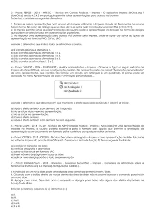 3 - Prova: FEPESE - 2014 - MPE-SC - Técnico em Contas Públicas – Impress - O aplicativo Impress (BrOfce.org /
LibreOfce) versão 4.0.4.2 em português permite salvar apresentações para acesso via browser.
Sobre isso, considere as seguintes afirmativas:
1. Podem-se salvar apresentações para acesso via browser utilizando o Impress através da ferramenta ou recurso
Salvar Como. Na caixa de diálogo que se abre, deve-se optar pelo formato documento HTML (.html;.htm).
2. O Impress permite salvar as parametrizações do usuário sobre a apresentação via browser na forma de designs
que podem ser selecionados em apresentações posteriores.
3. Ao exportar uma apresentação para acesso via browser pelo Impress, pode-se optar por salvar as fguras da
apresentação no formato PNG; GIF ou JPG.
Assinale a alternativa que indica todas as afirmativas corretas.
a) É correta apenas a afirmativa 1.
b) São corretas apenas as afirmativas 1 e 2.
c) São corretas apenas as afirmativas 1 e 3.
d) São corretas apenas as afirmativas 2 e 3.
e) São corretas as afirmativas 1, 2 e 3.
4 - Prova: VUNESP - 2014 - FUNDUNESP - Auxiliar administrativo – Impress - Observe a figura a seguir, extraída do
Impress do OpenOffice4, em sua configuração padrão. Ela apresenta parte do painel “Animação personalizada”
de uma apresentação, que contém três formas: um círculo, um retângulo e um quadrado. O painel pode ser
acessado no menu Apresentação de slides > Animação personalizada…
Assinale a alternativa que descreve em que momento o efeito associado ao Círculo 1 deverá se iniciar.
a) Após o efeito anterior, com demora de 1 segundo.
b) Ao se clicar duas vezes na apresentação.
c) Ao se clicar na apresentação.
d) Com o efeito anterior.
e) Após o efeito anterior, com demora de zero segundo.
5 - Prova: CESPE - 2014 - TC-DF - Técnico de Administração Pública – Impress - Após elaborar uma apresentação de
eslaides no Impress, o usuário poderá exportá-la para o formato pdf, opção que permite a anexação da
apresentação a um documento em formato pdf e sua leitura por qualquer editor de textos.
6 - Prova: CEPERJ - 2013 - CEDERJ - Técnico Executivo – Advogado – Impress - Uma apresentação de slides foi criada
no software Impress do pacote LibreOffice 4.1. Pressionar a tecla de função F7 tem a seguinte finalidade:
a) configurar transição de slides
b) verificar ortografia e gramática
c) salvar o slide atual em formato JPG
d) inserir número de página em todos os slides
e) aplicar novo design padrão a toda a apresentação
7 - Prova: CONSULPLAN - 2013 - Banestes - Assistente Securitário – Impress - Considere as afirmativas sobre a
ferramenta BrOffice.org 2.0 Impress( configuração padrão ) .
I. A inserção de um novo slide pode ser realizada pelo comando de menu Inserir / Slide.
II. Clicando com o botão direito do mouse dentro da área de slides não é possível acessar o comando para incluir
um novo slide.
III. Apagar para cima, Descobrir para a esquerda e Apagar para baixo são alguns dos efeitos disponíveis na
transição de slides.
Está( ão ) correta( s ) apenas a( s ) afirmativa ( s )
a) I.
b) III.
c) I e II.
d) I e III.
e) II e III.
 