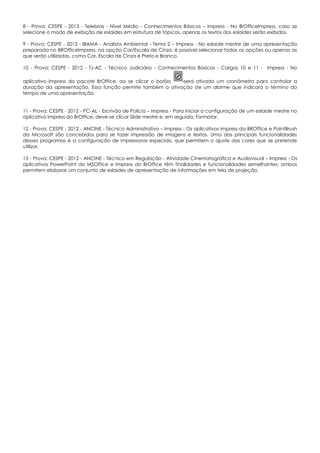 8 - Prova: CESPE - 2013 - Telebras - Nível Médio - Conhecimentos Básicos – Impress - No BrOfficeImpress, caso se
selecione o modo de exibição de eslaides em estrutura de tópicos, apenas os textos dos eslaides serão exibidos.
9 - Prova: CESPE - 2013 - IBAMA - Analista Ambiental - Tema 2 – Impress - No eslaide mestre de uma apresentação
preparada no BROfficeImpress, na opção Cor/Escala de Cinza, é possível selecionar todas as opções ou apenas as
que serão utilizadas, como Cor, Escala de Cinza e Preto e Branco.
10 - Prova: CESPE - 2012 - TJ-AC - Técnico Judiciário - Conhecimentos Básicos - Cargos 10 e 11 - Impress - No
aplicativo Impress do pacote BrOffice, ao se clicar o botão será ativado um cronômetro para controlar a
duração da apresentação. Essa função permite também a ativação de um alarme que indicará o término do
tempo de uma apresentação.
11 - Prova: CESPE - 2012 - PC-AL - Escrivão de Polícia – Impress - Para iniciar a configuração de um eslaide mestre no
aplicativo Impress do BrOffice, deve-se clicar Slide mestre e, em seguida, Formatar.
12 - Prova: CESPE - 2012 - ANCINE - Técnico Administrativo – Impress - Os aplicativos Impress da BROffice e PaintBrush
da Microsoft são concebidos para se fazer impressão de imagens e textos. Uma das principais funcionalidades
desses programas é a configuração de impressoras especiais, que permitem o ajuste das cores que se pretende
utilizar.
13 - Prova: CESPE - 2012 - ANCINE - Técnico em Regulação - Atividade Cinematográfica e Audiovisual – Impress - Os
aplicativos PowerPoint do MSOffice e Impress do BrOffice têm finalidades e funcionalidades semelhantes: ambos
permitem elaborar um conjunto de eslaides de apresentação de informações em tela de projeção.
 