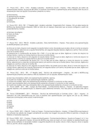 15 - Prova: FCC - 2012 - TJ-RJ - Analista Judiciário - Assistência Social – Impress - Pela utilização do editor de
apresentações Impress, do pacote BR Office, é possível cronometrar a apresentação sendo exibida. Este recurso é
acessível por meio da opção Cronometrar, presente no menu:
a) Ferramentas.
b) Apresentação de slides.
c) Visualização de slides.
d) Editar.
e) Formatar.
16 - Prova: FCC - 2012 - TRT - 11ª Região (AM) - Analista Judiciário - Engenharia Civil – Impress - Em um slide mestre do
BrOffice.org Apresentação (Impress), NÃO se trata de um espaço reservado que se possa configurar a partir da
janela Elementos mestres:
a) Número da página.
b) Texto do título.
c) Data/hora.
d) Rodapé.
e) Cabeçalho.
17 - Prova: FCC - 2012 - TRE-CE - Analista Judiciário - Área Administrativa – Impress - Para salvar uma apresentação
do BrOfficeImpress com senha,
a) clica-se no menu Arquivo e em seguida na opção Salvar como. Na janela que se abre, dá-se o nome ao arquivo
no campo Nome, seleciona-se a opção Ferramentas, em seguida Opções Gerais e digita-se a senha. Para concluir,
clica-se no botão Salvar.
b) pressiona-se a combinação de teclas Ctrl + Shift + S e na tela que se abre, digita-se o nome do arquivo no
campo Nome, a senha no campo Senha e clica-se no botão Salvar.
c) clica-se no menu Arquivo e em seguida na opção Salvar. Na tela que se abre, digita-se o nome do arquivo no
campo Nome, a senha no campo Senha e clica-se no botão Salvar.
d) pressiona-se a combinação de teclas Ctrl + S e na tela que se abre, digita-se o nome do arquivo no campo
Nome, seleciona-se a caixa de combinação Salvar com senha e clica-se no botão Salvar. Para concluir, digita-se e
redigita-se a senha e clica-se no botão OK.
e) clica-se no menu Arquivo e em seguida na opção Salvar. Na janela que se abre, dá-se o nome do arquivo no
campo Nome, seleciona-se a opção Ferramentas, em seguida Salvar com senha. Na janela que se abre, digita-se e
redigita-se a senha e clica-se no botão Salvar.
18 - Prova: FCC - 2012 - TRT - 11ª Região (AM) - Técnico de enfermagem – Impress - Ao abrir o BrOffice.org
Apresentação (Impress) será aberta a tela do Assistente com as opções: Apresentação vazia,
a) Usar meus templates e Abrir uma apresentação existente, apenas.
b) A partir do modelo e Abrir uma apresentação existente, apenas.
c) A partir do modelo, Abrir uma apresentação existente e Acessar o construtor on-line, penas.
d) Usar meus templates Abrir uma apresentação existente e Acessar o construtor on-line, apenas.
e) A partir do modelo, Usar meus templates Abrir uma apresentação existente e Acessar o construtor on-line.
19 - Prova: CESPE - 2011 - EBC - Cargos de Nível Médio - Conhecimentos Básicos – Impress - O aplicativo Impress
permite exportar uma apresentação ou desenho para diferentes formatos, mas não para os formatos SVM, EPS e
PBM.
20 - Prova: CESGRANRIO - 2011 - Petrobras - Técnico de Administração e Controle Júnior – 2011 – Impress - O
aplicativo da suíte OpenOffice.org em que é possível criar apresentações com figuras em 2D ou 3D, efeitos
especiais e animações, entre outras, é denominado
a) Calc
b) Base
c) Math
d) Impress
e) Writer
21 - Prova: CESPE - 2011 - CBM-DF - Todos os Cargos - Conhecimentos Básicos – Impress - O OpenOffice.org Impress é
um software de edição de imagem semelhante ao editor de imagem do pacote Office e permite a criação de
fôlderes e impressões especiais.
22 - Prova: CESPE - 2011 - Correios - Cargos de Nível Superior - Conhecimentos Básicos - Exceto os Cargos 3, 4, 5, 16 e
26 – Impress - No aplicativo Impress, do pacote BrOffice.org, para se inserir um novo eslaide na apresentação que
esteja sendo editada, é necessário realizar a seguinte sequência de ações: clicar o menu Arquivo; clicar a opção
Novo e, por fim, clicar a opção Slide.
 