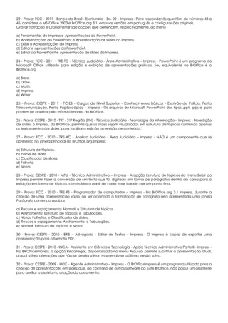 23 - Prova: FCC - 2011 - Banco do Brasil - Escriturário - Ed. 02 – Impress - Para responder às questões de números 43 a
45, considere o MS-Office 2003 e BrOffice.org 3.1, em suas versões em português e configurações originais.
Gravar narração e Cronometrar são opções que pertencem, respectivamente, ao menu
a) Ferramentas do Impress e Apresentações do PowerPoint.
b) Apresentações do PowerPoint e Apresentação de slides do Impress.
c) Exibir e Apresentações do Impress.
d) Editar e Apresentações do PowerPoint.
e) Editar do PowerPoint e Apresentação de slides do Impress.
24 - Prova: FCC - 2011 - TRE-TO - Técnico Judiciário - Área Administrativa – Impress - PowerPoint é um programa do
Microsoft Office utilizado para edição e exibição de apresentações gráficas. Seu equivalente no BrOffice é o
BrOffice.org
a) Base.
b) Draw.
c) Math.
d) Impress.
e) Writer.
25 - Prova: CESPE - 2011 - PC-ES - Cargos de Nível Superior - Conhecimenos Básicos - Escrivão de Polícia, Perito
Telecomunicação, Perito Papiloscópico – Impress - Os arquivos do Microsoft PowerPoint dos tipos .ppt, .pps e .pptx
podem ser abertos pelo módulo Impress do BrOffice.
26 - Prova: CESPE - 2010 - TRT - 21ª Região (RN) - Técnico Judiciário - Tecnologia da Informação – Impress - Na edição
de slides, o Impress, do BrOffice, permite que os slides sejam visualizados em estrutura de tópicos contendo apenas
os textos dentro dos slides, para facilitar a edição ou revisão de conteúdo.
27 - Prova: FCC - 2010 - TRE-AC - Analista Judiciário - Área Judiciária – Impress - NÃO é um componente que se
apresenta na janela principal do BrOffice.org Impress:
a) Estrutura de tópicos.
b) Painel de slides.
c) Classificador de slides.
d) Folheto.
e) Notas.
28 - Prova: CESPE - 2010 - MPU - Técnico Administrativo – Impress - A opção Estrutura de tópicos do menu Exibir do
Impress permite fazer a conversão de um texto que foi digitado em forma de parágrafos dentro da caixa para a
exibição em forma de tópicos, construídos a partir de cada frase isolada por um ponto final.
29 - Prova: FCC - 2010 - TRE-RS - Programador de computador – Impress - No BrOffice.org 3.1 Impress, durante a
criação de uma apresentação vazia, ao ser acionada a formatação de parágrafo será apresentada uma janela
Parágrafo contendo as abas
a) Recuos e espaçamento; Normal; e Estrutura de tópicos.
b) Alinhamento; Estrutura de tópicos; e Tabulações.
c) Notas; Folhetos; e Classificador de slides.
d) Recuos e espaçamento; Alinhamento; e Tabulações.
e) Normal; Estrutura de tópicos; e Notas.
30 - Prova: CESPE - 2010 - BRB – Advogado - Editor de Textos – Impress - O Impress é capaz de exportar uma
apresentação para o formato PDF.
31 - Prova: CESPE - 2010 - INCA - Assistente em Ciência e Tecnologia - Apoio Técnico Administrativo Parte II - Impress -
No BROfficeImpress, a opção Recarregar, disponibilizada no menu Arquivo, permite substituir a apresentação atual,
a qual sofreu alterações que não se deseja salvar, mantendo-se a última versão salva.
32 - Prova: CESPE - 2009 - MEC - Agente Administrativo – Impress - O BrOfficeImpress é um programa utilizado para a
criação de apresentações em slides que, ao contrário de outros software da suíte BrOffice, não possui um assistente
para auxiliar o usuário na criação do documento.
 