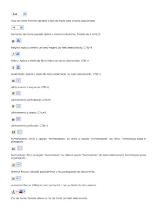 Tipo de Fonte: Permite escolher o tipo de fonte para o texto selecionado
Tamanho de Fonte: permite definir o tamanho da Fonte. Padrão de 6 a 96 pt.
Negrito: Aplica o efeito de texto negrito ao texto selecionado. CTRL+B
Itálico: Aplica o efeito de texto Itálico ao texto selecionado. CTRL+I
Sublinhado: Aplica o efeito de texto sublinhado ao texto selecionado. CTRL+U
Alinhamento à esquerda. CTRL+L
Alinhamento centralizado. CTRL+E
Alinhamento à direita. CTRL+R
Alinhamento justificado. CTRL+J
Numeradores: ativa a opção “Numeradores” ou retira a opção “Numeradores” do texto. Formatação para o
parágrafo.
Marcadores: Ativa a opção “Marcadores” ou retira a opção “Marcadores” do texto selecionado. Formatação para
o parágrafo.
Diminuir Recuo: Utilizado para diminuir o recuo esquerdo do documento.
Aumentar Recuo: Utilizado para aumentar o recuo direito do documento.
Cor de Fonte: Permite alterar a cor da fonte do texto selecionado.
 