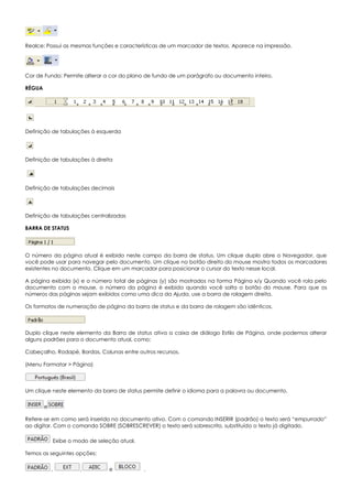 Realce: Possui as mesmas funções e características de um marcador de textos. Aparece na impressão.
Cor de Fundo: Permite alterar a cor do plano de fundo de um parágrafo ou documento inteiro.
RÉGUA
Definição de tabulações à esquerda
Definição de tabulações à direita
Definição de tabulações decimais
Definição de tabulações centralizadas
BARRA DE STATUS
O número da página atual é exibido neste campo da barra de status. Um clique duplo abre o Navegador, que
você pode usar para navegar pelo documento. Um clique no botão direito do mouse mostra todos os marcadores
existentes no documento. Clique em um marcador para posicionar o cursor do texto nesse local.
A página exibida (x) e o número total de páginas (y) são mostrados na forma Página x/y Quando você rola pelo
documento com o mouse, o número da página é exibido quando você solta o botão do mouse. Para que os
números das páginas sejam exibidos como uma dica da Ajuda, use a barra de rolagem direita.
Os formatos de numeração de página da barra de status e da barra de rolagem são idênticos.
Duplo clique neste elemento da Barra de status ativa a caixa de diálogo Estilo de Página, onde podemos alterar
alguns padrões para o documento atual, como:
Cabeçalho, Rodapé, Bordas, Colunas entre outros recursos.
(Menu Formatar > Página)
Um clique neste elemento da barra de status permite definir o idioma para a palavra ou documento.
e
Refere-se em como será inserido no documento ativo. Com o comando INSERIR (padrão) o texto será “empurrado”
ao digitar. Com o comando SOBRE (SOBRESCREVER) o texto será sobrescrito, substituído o texto já digitado.
Exibe o modo de seleção atual.
Temos as seguintes opções:
, , e .
 
