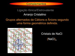 Complementos

        Ligação Iônica/Eletrovalente
             Arranjo Cristalino
Grupos alternados de Cátions e Ânions segundo
       uma forma geométrica definida.


                          Cristais de NaCl
                              (NaCl)n
 
