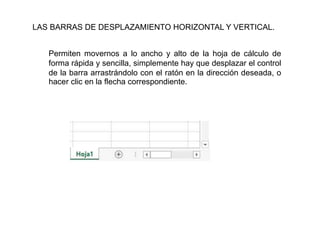 Permiten movernos a lo ancho y alto de la hoja de cálculo de forma
rápida y sencilla, simplemente hay que desplazar el control de la
barra arrastrándolo con el ratón en la dirección deseada, o hacer clic
en la flecha correspondiente.
LAS BARRAS DE DESPLAZAMIENTO HORIZONTAL Y VERTICAL.
Permiten movernos a lo ancho y alto de la hoja de cálculo de
forma rápida y sencilla, simplemente hay que desplazar el control
de la barra arrastrándolo con el ratón en la dirección deseada, o
hacer clic en la flecha correspondiente.
 