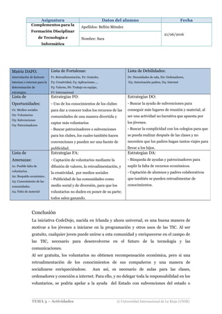 Asignatura Datos del alumno Fecha
Complementos para la
Formación Disciplinar
de Tecnología e
Informática
Apellidos: Bellón Méndez
21/06/2016
Nombre: Sara
Conclusión
La iniciativa CodeDojo, nacida en Irlanda y ahora universal, es una buena manera de
motivar a los jóvenes a iniciarse en la programación y otros usos de las TIC. Al ser
gratuito, cualquier joven puede unirse a esta comunidad y enriquecerse en el campo de
las TIC, necesario para desenvolverse en el futuro de la tecnología y las
comunicaciones.
Al ser gratuita, los voluntarios no obtienen recompensación económica, pero si una
retroalimentación de los conocimientos de sus compañeros y una manera de
socializarse enriqueciéndose. Aun así, es necesario de aulas para las clases,
ordenadores y conexión a internet. Para ello, y no delegar toda la responsabilidad en los
voluntarios, se podría apelar a la ayuda del Estado con subvenciones del estado o
TEMA 3 – Actividades © Universidad Internacional de La Rioja (UNIR)
Matriz DAFO.
Interrelación de factores
internos y externos para la
determinación de
estrategias.
Lista de Fortalezas:
F1: Retroalimentación, F2: Gratuito,
F3: Creatividad, F4: Aplicaciones…,
F5: Valores, F6: Trabajo en equipo,
F7: Internacional
Lista de Debilidades:
D1: Necesidades de sala, D2: Ordenadores,
D3: Autorización padres, D4: Internet
Lista de
Oportunidades:
O1: Medios sociales
O2: Voluntarios
O3: Subvenciones
O4: Patrocinadores
Estrategias FO:
- Uso de los conocimientos de los clubes
para dar a conocer todos los recursos de las
comunidades de una manera divertida y
captar más voluntarios
- Buscar patrocinadores o subvenciones
para los clubes, los cuales también hacen
convenciones y pueden ser una fuente de
publicidad.
Estrategias DO:
- Buscar la ayuda de subvenciones para
conseguir más lugares de reunión y material, al
ser una actividad no lucrativa que apuesta por
los jóvenes.
- Buscar la complicidad con los colegios para que
se pueda realizar después de las clases y no
necesiten que los padres hagan tantos viajes para
llevar a los hijos.
Lista de
Amenazas:
A1: Posible falta de
voluntarios.
A2: Respaldo económico.
A3: Conocimiento de las
comunidades.
A4: Falta de material
Estrategias FA:
- Captación de voluntarios mediante la
difusión de valores, la retroalimentación, y
la creatividad, por medios sociales
- Publicidad de las comunidades como
medio social y de diversión, para que los
voluntarios no duden en poner de su parte;
todos salen ganando.
Estrategias DA:
- Búsqueda de ayudas y patrocinadores para
suplir la falta de recursos económicos.
- Captación de alumnos y padres colaborativos
que también se pueden retroalimentar de
conocimientos.
 