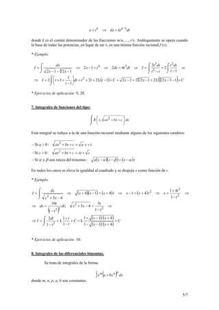 5/7
dtktdxtx kk 1−
=⇒=
donde k es el común denominador de las fracciones m/n, ..., r/s. Análogamente se opera cuando
la base de todas las potencias, en lugar de ser x, es una misma función racional f (x).
* Ejemplo.
( ) ( ) CxxxCtttdt
t
tI
t
dtt
tt
dtt
Idttdxtx
xx
dx
I
+−−+−+−=+−++=
⌡
⌠






−
++=⇒
⇒
⌡
⌠
−
=
⌡
⌠
−
=⇒=⇒=−⇒
⌡
⌠
−−−
=
112L2122121L22
1
1
12
1
2
2
4212
1212
442
2
2
3
34
4
* Ejercicios de aplicación: 9, 28.
7. Integrales de funciones del tipo:

⌡
⌠






++ dxcbxaxxR 2,
Esta integral se reduce a la de una función racional mediante alguno de los siguientes cambios:
( )( ) ( )txxxa
cxtcbxaxc
txacbxaxa
αβαβα −=−−−
+=++>−
+=++>−
:trinomiodelraícessonySi
:0Si
:0Si
2
2
En todos los casos se eleva la igualdad al cuadrado y se despeja x como función de t.
* Ejemplo.
( )( ) ( ) ( )
( )
( ) ( )
( ) ( )
C
xx
xx
C
t
t
t
dt
I
t
t
xxdt
t
t
dx
t
t
xtxxtxxx
xx
dx
I
+
+−−
+−+
=
⌡
⌠
+
−
+
=
−
=⇒
⇒
−
=−+
−
=⇒
⇒
−
+
=⇒+=−⇒+=−+⇒
⌡
⌠
−+
=
411
411
L
1
1
L
1
2
1
5
43;
1
10
1
41
41414
43
2
2
2
22
2
2
2
2
* Ejercicios de aplicación: 10.
8. Integrales de las diferenciales binomias.
Se trata de integrales de la forma:
( )∫ dxbxax
pnm
+
donde m, n, p, a, b son constantes.
 