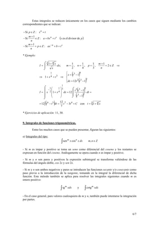 6/7
Estas integrales se reducen únicamente en los casos que siguen mediante los cambios
correspondientes que se indican:
( )
sn
sn
n
tbaxZp
n
m
pstbxaZ
n
m
txZp
=+∈+
+
−
=+∈
+
−
=∈−
−
:
1
Si
dedivisoreles:
1
Si
:Si
* Ejemplo:
( )
( )
( )
( )
( )∫ 3 44736
23
3333
1
4
1
2
1
332
43
34
1
3 4
1con3
7
12
12
1
1
121
112
1
1
2
1
,
3
1
,
4
1
,
2
1
;
1
xtCttdttt
dt
t
tt
dxxxI
ttdx
tx
tx
Z
n
m
pnmdx
x
x
I
+=+−=−=
=


⌡
⌠
−
−
=



⌡
⌠










+=





−=
−=
⇒=+⇒
⇒∈=
+
===
⌡
⌠ +
=
−
* Ejercicios de aplicación: 11, 30.
9. Integrales de funciones trigonométricas.
Entre los muchos casos que se pueden presentar, figuran las siguientes:
a) Integrales del tipo:
Znmdxxx nm
∈∫ ,cossen
- Si m es impar y positivo se toma un seno como diferencial del coseno y los restantes se
expresan en función del coseno. Análogamente se opera cuando n es impar y positivo.
- Si m y n son pares y positivos la expresión subintegral se transforma valiéndose de las
fórmulas del ángulo doble, cos 2x y sen 2x.
- Si m y n son ambos negativos y pares se introducen las funciones secante y/o cosecante como
paso previo a la introducción de la tangente, tomando en la integral la diferencial de dicha
función. Este método también se aplica para resolver las integrales siguientes cuando m es
entero positivo:
∫∫ xdxxdx mm
cotgytg
- En el caso general, para valores cualesquiera de m y n, también puede intentarse la integración
por partes.
 