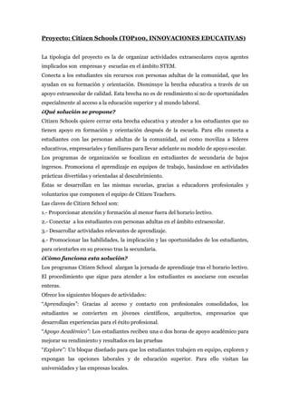 Proyecto: Citizen Schools (TOP100, INNOVACIONES EDUCATIVAS)
La tipología del proyecto es la de organizar actividades extraescolares cuyos agentes
implicados son empresas y escuelas en el ámbito STEM.
Conecta a los estudiantes sin recursos con personas adultas de la comunidad, que les
ayudan en su formación y orientación. Disminuye la brecha educativa a través de un
apoyo extraescolar de calidad. Esta brecha no es de rendimiento si no de oportunidades
especialmente al acceso a la educación superior y al mundo laboral.
¿Qué solución se propone?
Citizen Schools quiere cerrar esta brecha educativa y atender a los estudiantes que no
tienen apoyo en formación y orientación después de la escuela. Para ello conecta a
estudiantes con las personas adultas de la comunidad, así como moviliza a líderes
educativos, empresariales y familiares para llevar adelante su modelo de apoyo escolar.
Los programas de organización se focalizan en estudiantes de secundaria de bajos
ingresos. Promociona el aprendizaje en equipos de trabajo, basándose en actividades
prácticas divertidas y orientadas al descubrimiento.
Éstas se desarrollan en las mismas escuelas, gracias a educadores profesionales y
voluntarios que componen el equipo de Citizen Teachers.
Las claves de Citizen School son:
1.- Proporcionar atención y formación al menor fuera del horario lectivo.
2.- Conectar a los estudiantes con personas adultas en el ámbito extraescolar.
3.- Desarrollar actividades relevantes de aprendizaje.
4.- Promocionar las habilidades, la implicación y las oportunidades de los estudiantes,
para orientarles en su proceso tras la secundaria.
¿Cómo funciona esta solución?
Los programas Citizen School alargan la jornada de aprendizaje tras el horario lectivo.
El procedimiento que sigue para atender a los estudiantes es asociarse con escuelas
enteras.
Ofrece los siguientes bloques de actividades:
“Aprendizajes”: Gracias al acceso y contacto con profesionales consolidados, los
estudiantes se convierten en jóvenes científicos, arquitectos, empresarios que
desarrollan experiencias para el éxito profesional.
“Apoyo Académico”: Los estudiantes reciben una o dos horas de apoyo académico para
mejorar su rendimiento y resultados en las pruebas
“Explore”: Un bloque diseñado para que los estudiantes trabajen en equipo, exploren y
expongan las opciones laborales y de educación superior. Para ello visitan las
universidades y las empresas locales.
 