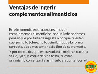 Ventajas de ingerir
complementos alimenticios
En el momento en el que pensamos en
complementos alimenticios, por un lado podemos
pensar que por falta de ingesta o porque nuestro
cuerpo no lo tolere, no lo asimilamos de la forma
correcta, debemos tomar este tipo de suplemento.
Y por otro lado, que esto ayudará a mejorar nuestra
salud, ya que con la debida toma, nuestro
organismo comenzará a asimilarlo y a contar con él.
 