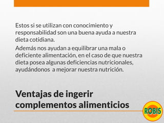 Ventajas de ingerir
complementos alimenticios
Estos si se utilizan con conocimiento y
responsabilidad son una buena ayuda a nuestra
dieta cotidiana.
Además nos ayudan a equilibrar una mala o
deficiente alimentación, en el caso de que nuestra
dieta posea algunas deficiencias nutricionales,
ayudándonos a mejorar nuestra nutrición.
 