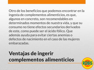Ventajas de ingerir
complementos alimenticios
Otro de los beneficios que podemos encontrar en la
ingesta de complementos alimenticios, es que,
algunos en concreto, son recomendables en
determinados momentos de nuestra vida, y que su
consumo no tiene efectos secundarios derivados
de este, como puede ser el ácido fólico. Que
además ayuda para evitar ciertas anemias o
defectos de nacimiento en el caso de las mujeres
embarazadas.
 