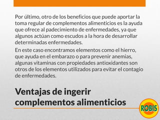 Ventajas de ingerir
complementos alimenticios
Por último, otro de los beneficios que puede aportar la
toma regular de complementos alimenticios es la ayuda
que ofrece al padecimiento de enfermedades, ya que
algunos actúan como escudos a la hora de desarrollar
determinadas enfermedades.
En este caso encontramos elementos como el hierro,
que ayuda en el embarazo o para prevenir anemias,
algunas vitaminas con propiedades antioxidantes son
otros de los elementos utilizados para evitar el contagio
de enfermedades.
 