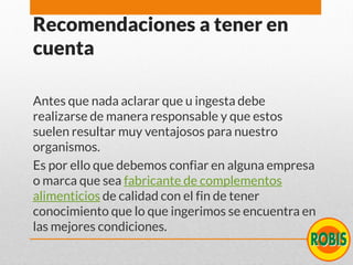 Recomendaciones a tener en
cuenta
Antes que nada aclarar que u ingesta debe
realizarse de manera responsable y que estos
suelen resultar muy ventajosos para nuestro
organismos.
Es por ello que debemos confiar en alguna empresa
o marca que sea fabricante de complementos
alimenticios de calidad con el fin de tener
conocimiento que lo que ingerimos se encuentra en
las mejores condiciones.
 
